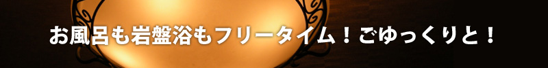 お風呂も岩盤浴もフリータイム!ごゆっくりと!